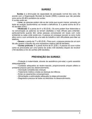 8
SURDEZ
Surdez á a diminuição da capacidade de percepção normal dos sons. De
acordo com a Organização Mundial da Saúde (OMS) a pessoa que não percebe
sons acima 26 dB é portadora de surdez.
A surdez pode ser:
• Leve: as pessoas podem não se dar conta que ouvem menos: somente um
teste de audição (ãudiometria) vai revelar a deficiência. E a perda acima de 25 a
40 decibéis (D.B.);
• Moderada: É a perda de 41 a 55 (D.B.). Os sons podem ficar distorcidos e
na conversação as palavras se tornam abafadas e mais difíceis para entender,
particularmente quando têm várias pessoas conversando em locais com ruído
ambiental ou salas onde existe eco. A pessoa só consegue escutar os sons muito
altos como o som ambiente de urna sala de trabalho e tem dificuldade para falar ao
telefone.
• Severa: a perda de 71 a 90 (D.B.). Para ouvir, a pessoa precisa de um som
tão alto quanto o barulho de uma impressora rotativa (até 80 decibéis).
• Surdez profunda: É a perda Acima de 91 (D.B.). A pessoa só ouve ruídos
como os provocados por uma turbina de avião (120 decibéis) disparo de revolver
(150 decibéis) e tiro de canhão (200 decibéis).
PREVENÇÃO DA SURDEZ:
- Proteção à maternidade, através de assistência pré-natal, e parto assistido
adequadamente:
- Cuidados adequados ao recém-nascido, proporcionando amparo afetivo e
ambiente propício para seu desenvolvimento;
- Vacinação completa das crianças:
- Tratamento médico a todas as doenças da infância;
- Evitar os casamentos consangüíneos;
- Alimentação e estimulação adequada na etapa pré-escolar:
- Diagnóstico precoce de todos os distúrbios no desenvolvimento.
 