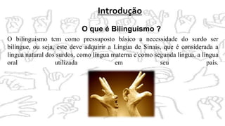 Introdução
O que é Bilinguismo ?
O bilinguismo tem como pressuposto básico a necessidade do surdo ser
bilíngue, ou seja, este deve adquirir a Língua de Sinais, que é considerada a
língua natural dos surdos, como língua materna e como segunda língua, a língua
oral utilizada em seu país.
 