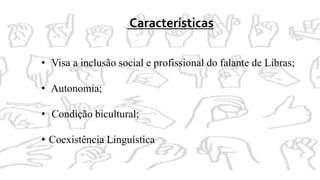 Características
• Visa a inclusão social e profissional do falante de Libras;
• Autonomia;
• Condição bicultural;
• Coexistência Linguística
 