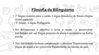 Filosofia do Bilinguismo
• 1ª língua materna para o surdo: Língua Brasileira de Sinais (língua
visual espacial).
2ª língua : Língua Portuguesa.
• No Bilinguismo o objetivo é levar o surdo a desenvolver
habilidades em sua língua primaria de sinais e secundária na forma
escrita.
• Tais habilidades incluem compreender e sinalizar fluentemente sua
língua de sinais e ler e escrever fluentemente no idioma do país.
 