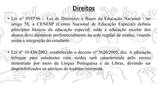 Direitos
• Lei n° 9397/96 – Lei de Diretrizes e Bases da Educação Nacional - no
artigo 58, a CENESP (Centro Nacional de Educação Especial) definiu
princípios básicos da educação especial, onde a educação escolar dos
alunos deve acontecer preferencialmente na rede regular de ensino, visando
assim a integração do estudante.
• Lei nº 10.436/2002, estabelecido o decreto nº 5626/2005, diz: A educação
bilíngue para estudantes com surdez será caracterizada pelo ensino
ministrado por meio da Língua Portuguesa e da Libras, devendo ser
disponibilizados os serviços de tradutor/intérprete.
 