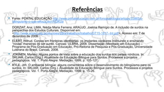 Referências
• Fonte: PORTAL EDUCAÇÃO http://www.portaleducacao.com.br/fonoaudiologia/artigos/33865/o-
bilinguismo-o-que-e#ixzz3xoVKGKUa
DORZIAT, Ana; LIMA, Niédja Maria Ferreira; ARAÚJO, Joelma Remígio de. A inclusão de surdos na
perspectiva dos Estudos Culturais. Disponível em:
<http://www.anped.org.br/reunioes/29ra/trabalhos/trabalho/GT15-1817--Int.pdf>. Acesso em: 7 de
dezembro de 2009.
• ELERT, Hiltrud. Corpos em fronteiras identitárias: os implantes cocleares instituindo e ensinando
“novas” maneiras de ser surdo. Canoas: ULBRA, 2008. Dissertação (Mestrado em Educação) –
Programa de Pós-Graduação em Educação, Pró-Reitoria de Pesquisa e Pós-Graduação, Universidade
Luterana do Brasil, Canoas, 2008.
• JOKINEN, Markku. Alguns pontos de vista sobre a educação dos surdos nos países nórdicos. In:
SKLIAR, Carlos (Org.). Atualidade da Educação Bilíngue para Surdos. Processos e projetos
pedagógicos. Vol. 1. Porto Alegre: Mediação, 1999, p. 105-127.
• KYLE, Jim. O ambiente bilíngüe: alguns comentários sobre o desenvolvimento do bilingüismo para os
surdos. In: SKLIAR, Carlos (Org.). Atualidade da Educação Bilíngue para Surdos. Processos e projetos
pedagógicos. Vol. 1. Porto Alegre: Mediação, 1999, p. 15-26.
 