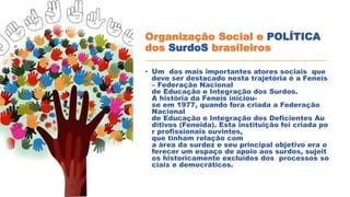 Organização Social e POLÍTICA
dos SurdoS brasileiros
• Um dos mais importantes atores sociais que
deve ser destacado nesta trajetória é a Feneis
– Federação Nacional
de Educação e Integração dos Surdos.
A história da Feneis iniciou-
se em 1977, quando fora criada a Federação
Nacional
de Educação e Integração dos Deficientes Au
ditivos (Feneida). Esta instituição foi criada po
r profissionais ouvintes,
que tinham relação com
a área da surdez e seu principal objetivo era o
ferecer um espaço de apoio aos surdos, sujeit
os historicamente excluídos dos processos so
ciais e democráticos.
 