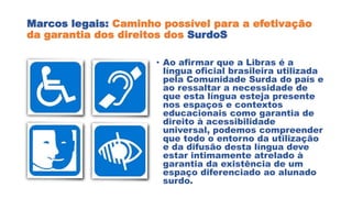Marcos legais: Caminho possível para a efetivação
da garantia dos direitos dos SurdoS
• Ao afirmar que a Libras é a
língua oficial brasileira utilizada
pela Comunidade Surda do país e
ao ressaltar a necessidade de
que esta língua esteja presente
nos espaços e contextos
educacionais como garantia de
direito à acessibilidade
universal, podemos compreender
que todo o entorno da utilização
e da difusão desta língua deve
estar intimamente atrelado à
garantia da existência de um
espaço diferenciado ao alunado
surdo.
 