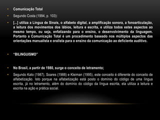• Comunicação Total
• Segundo Costa (1994, p. 103):
• [...] utiliza a Língua de Sinais, o alfabeto digital, a amplificação sonora, a fonoarticulação,
a leitura dos movimentos dos lábios, leitura e escrita, e utiliza todos estes aspectos ao
mesmo tempo, ou seja, enfatizando para o ensino, o desenvolvimento da linguagem.
Portanto a Comunicação Total é um procedimento baseado nos múltiplos aspectos das
orientações manualista e oralista para o ensino da comunicação ao deficiente auditivo.
• “BILINGUISMO”
• No Brasil, a partir de 1980, surge o conceito de letramento;
• Segundo Kato (1987), Soares (1988) e Kleiman (1995), este conceito é diferente do conceito de
alfabetização. Isto porque na alfabetização está posto o domínio do código de uma língua
escrita, já no letramento, além do domínio do código da língua escrita, ela utiliza a leitura e
escrita na ação e prática social.
 