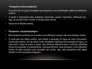 • Perspectiva clínica-terapêutica:
• Os surdos são um grupo homogêneo que responde a uma classificação médica de deficiência
auditiva.
• A surdez é responsável pelos problemas emocionais, sociais, linguísticos, intelectuais etc.,
logo, se a surdez fosse “curada” o indivíduo seria normal.
• Pautar-se na filosofia oralista;
• Perspectiva socioantropológica:
• Esta perspectiva entende que a surdez é uma diferença cultural e não uma patologia médica.
• O surdo pelo seu déficit auditivo, que impede a aquisição da língua de modo oral-auditivo
(usado pela maioria), tem de utilizar outras estratégias cognitivas para aquisição da língua, no
caso será a língua de sinais, e assim, esta diferença determina para o indivíduo diferentes
formas de expressão e comportamento, consequentemente, deve-se pensar e criar diferentes
formas de ação educativa para educação dos surdos, logo, esta perspectiva está ligada
também a uma concepção pedagógica.
 