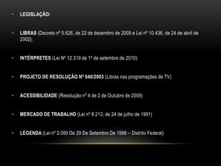 • LEGISLAÇÃO:
• LIBRAS (Decreto nº 5.626, de 22 de dezembro de 2005 e Lei nº 10.436, de 24 de abril de
2002);
• INTÉRPRETES (Lei Nº 12.319 de 1º de setembro de 2010)
• PROJETO DE RESOLUÇÃO Nº 040/2003 (Libras nas programações de TV)
• ACESSIBILIDADE (Resolução nº 4 de 2 de Outubro de 2009)
• MERCADO DE TRABALHO (Lei nº 8.213, de 24 de julho de 1991)
• LEGENDA (Lei nº 2.089 De 29 De Setembro De 1998 – Distrito Federal)
 