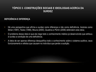TÓPICO 3 -CONSTRUÇÕES SOCIAIS E IDEOLOGIAS ACERCA DA
SURDEZ
DEFICIÊNCIA E DIFERENÇA
• Há uma perspectiva que afirma a surdez como diferença e não como deficiência. Autores como
Skliar (1997), Teske (1998), Moura (2000), Quadros e Perlin (2006) defendem esta ideia;
• O problema dessa ideia é que ela nega todo o conhecimento médico já desenvolvido que atribuiu
à surdez a condição de uma deficiência.
• A ideia de ser apenas diferença desqualifica todo o conhecimento sobre o sistema auditivo, seus
funcionamento e efeitos que causam no indivíduo que perde a audição.
 