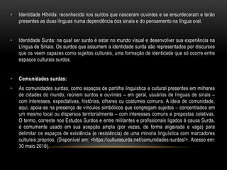 • Identidade Híbrida: reconhecida nos surdos que nasceram ouvintes e se ensurdeceram e terão
presentes as duas línguas numa dependência dos sinais e do pensamento na língua oral.
• Identidade Surda: na qual ser surdo é estar no mundo visual e desenvolver sua experiência na
Língua de Sinais. Os surdos que assumem a identidade surda são representados por discursos
que os veem capazes como sujeitos culturais, uma formação de identidade que só ocorre entre
espaços culturais surdos.
• Comunidades surdas:
• As comunidades surdas, como espaços de partilha linguística e cultural presentes em milhares
de cidades do mundo, reúnem surdos e ouvintes – em geral, usuários de línguas de sinais –
com interesses, expectativas, histórias, olhares ou costumes comuns. A ideia de comunidade,
aqui, apoia-se na presença de vínculos simbólicos que congregam sujeitos – concentrados em
um mesmo local ou dispersos territorialmente – com interesses comuns e propostas coletivas.
O termo, corrente nos Estudos Surdos e entre militantes e profissionais ligados à causa Surda,
é comumente usado em sua acepção ampla (por vezes, de forma aligeirada e vaga) para
delimitar os espaços de existência (e resistência) de uma minoria linguística com marcadores
culturais próprios. (Disponível em: <https://culturasurda.net/comunidades-surdas/>. Acesso em:
30 maio 2016).
 