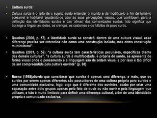 • Cultura surda:
• Cultura surda é o jeito de o sujeito surdo entender o mundo e de modificá-lo a fim de torná-lo
acessível e habitável ajustando-os com as suas percepções visuais, que contribuem para a
definição das identidades surdas e das 'almas' das comunidades surdas. Isto significa que
abrange a língua, as ideias, as crenças, os costumes e os hábitos de povo surdo.
• Quadros (2006, p. 57), a identidade surda se constrói dentro de uma cultura visual, essa
diferença precisa ser entendida não como uma construção isolada, mas como construção
multicultural".
• Quadros (2001, p. 59), "a cultura surda tem características peculiares, específicas diante
das demais culturas". "a cultura surda é multifacetada, é própria do surdo, se apresenta de
forma visual onde o pensamento e a linguagem são de ordem visual e por isso é tão difícil
de ser compreendida pela cultura ouvinte" (p. 60)
• Bueno (1998)aborda que considerar que surdez é apenas uma diferença, e mais, que os
surdos por serem apenas diferentes são possuidores de uma cultura própria para surdos e
uma comunidade exclusiva, logo, algo que é diferente dos ouvintes, acaba por criar uma
separação entre dois grupos apenas pelo fato de ouvir ou não ouvir e pela linguagem que
utilizam, e isto é muito limitado para definir uma diferença cultural, além de uma identidade
própria e comunidade exclusiva.
 