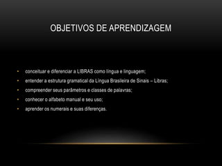 OBJETIVOS DE APRENDIZAGEM
• conceituar e diferenciar a LIBRAS como língua e linguagem;
• entender a estrutura gramatical da Língua Brasileira de Sinais – Libras;
• compreender seus parâmetros e classes de palavras;
• conhecer o alfabeto manual e seu uso;
• aprender os numerais e suas diferenças.
 