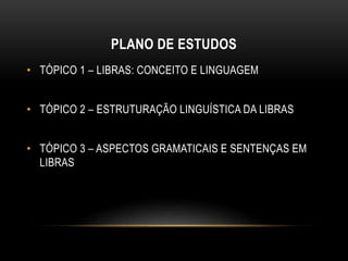 PLANO DE ESTUDOS
• TÓPICO 1 – LIBRAS: CONCEITO E LINGUAGEM
• TÓPICO 2 – ESTRUTURAÇÃO LINGUÍSTICA DA LIBRAS
• TÓPICO 3 – ASPECTOS GRAMATICAIS E SENTENÇAS EM
LIBRAS
 