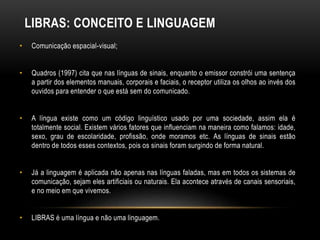 LIBRAS: CONCEITO E LINGUAGEM
• Comunicação espacial-visual;
• Quadros (1997) cita que nas línguas de sinais, enquanto o emissor constrói uma sentença
a partir dos elementos manuais, corporais e faciais, o receptor utiliza os olhos ao invés dos
ouvidos para entender o que está sem do comunicado.
• A língua existe como um código linguístico usado por uma sociedade, assim ela é
totalmente social. Existem vários fatores que influenciam na maneira como falamos: idade,
sexo, grau de escolaridade, profissão, onde moramos etc. As línguas de sinais estão
dentro de todos esses contextos, pois os sinais foram surgindo de forma natural.
• Já a linguagem é aplicada não apenas nas línguas faladas, mas em todos os sistemas de
comunicação, sejam eles artificiais ou naturais. Ela acontece através de canais sensoriais,
e no meio em que vivemos.
• LIBRAS é uma língua e não uma linguagem.
 