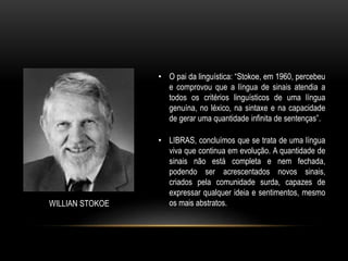 WILLIAN STOKOE
• O pai da linguística: “Stokoe, em 1960, percebeu
e comprovou que a língua de sinais atendia a
todos os critérios linguísticos de uma língua
genuína, no léxico, na sintaxe e na capacidade
de gerar uma quantidade infinita de sentenças”.
• LIBRAS, concluímos que se trata de uma língua
viva que continua em evolução. A quantidade de
sinais não está completa e nem fechada,
podendo ser acrescentados novos sinais,
criados pela comunidade surda, capazes de
expressar qualquer ideia e sentimentos, mesmo
os mais abstratos.
 
