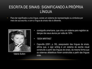 ESCRITA DE SINAIS: SIGNIFICANDO A PRÓPRIA
LÍNGUA
• Para dar significado a uma língua, existe um sistema de representação ou símbolos por
meio de sua escrita, e com a língua de sinais não é diferente.
• coreógrafa americana, que criou um sistema para registrar as
danças dos seus alunos por volta de 1974.
• “SIGN WRITING”.
• Capovilla (2001, p. 55), pesquisador das línguas de sinais,
afirma que, o sign writing é um sistema de escrita visual
construído a partir das línguas de sinais, da mesma forma que
os sistemas alfabéticos foram construídos a partir das línguas
orais.
Valerie Sutton
 