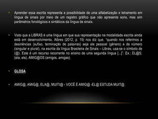 • Aprender essa escrita representa a possibilidade de uma alfabetização e letramento em
língua de sinais por meio de um registro gráfico que não apresenta sons, mas sim
parâmetros fonológicos e sintáticos da língua de sinais.
• Visto que a LIBRAS é uma língua em que sua representação na modalidade escrita ainda
está em desenvolvimento, Albres (2012, p. 15) nos diz que, “quando nos referimos a
desinências (sufixo, terminação de palavras) seja ele pessoal (gênero) e de número
(singular e plural), na escrita da língua Brasileira de Sinais – Libras, usa-se o símbolo de
(@). Este é um recurso recorrente no ensino de uma segunda língua [...]”. Ex.: EL@S,
(ela, ele), AMIG@OS (amigos, amigas).
• GLOSA
• AMIG@, AMIG@, ELA@, MUITt@ - VOCÊ É AMIG@ -EL@ ESTUDA MUIT@.
 