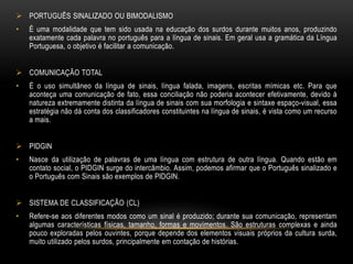  PORTUGUÊS SINALIZADO OU BIMODALISMO
• É uma modalidade que tem sido usada na educação dos surdos durante muitos anos, produzindo
exatamente cada palavra no português para a língua de sinais. Em geral usa a gramática da Língua
Portuguesa, o objetivo é facilitar a comunicação.
 COMUNICAÇÃO TOTAL
• É o uso simultâneo da língua de sinais, língua falada, imagens, escritas mímicas etc. Para que
aconteça uma comunicação de fato, essa conciliação não poderia acontecer efetivamente, devido à
natureza extremamente distinta da língua de sinais com sua morfologia e sintaxe espaço-visual, essa
estratégia não dá conta dos classificadores constituintes na língua de sinais, é vista como um recurso
a mais.
 PIDGIN
• Nasce da utilização de palavras de uma língua com estrutura de outra língua. Quando estão em
contato social, o PIDGIN surge do intercâmbio. Assim, podemos afirmar que o Português sinalizado e
o Português com Sinais são exemplos de PIDGIN.
 SISTEMA DE CLASSIFICAÇÃO (CL)
• Refere-se aos diferentes modos como um sinal é produzido; durante sua comunicação, representam
algumas características físicas, tamanho, formas e movimentos. São estruturas complexas e ainda
pouco exploradas pelos ouvintes, porque depende dos elementos visuais próprios da cultura surda,
muito utilizado pelos surdos, principalmente em contação de histórias.
 