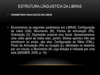 ESTRUTURA LÍNGUISTICA DA LIBRAS
• PARÂMETROS FONOLÓGICOS EM LIBRAS
• Encontramos os seguintes parâmetros em LIBRAS: Configuração
de mãos (CM), Movimento (M), Pontos de articulação (PA),
Orientação (O), Expressão corporal e/ou facial. Apresentaremos
uma visão geral de todos eles, porém, Stokoe apontou três que
constituem os sinais, são eles: Configuração de Mãos (CM),),
Ponto de Articulação (PA) ou locação (L), delimitado no desenho
por um círculo; e Movimento (M, cuja direção é indicada por uma
seta (GESSER, 2009, p. 14).
 