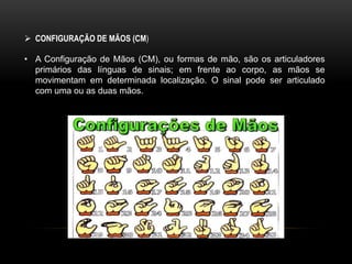  CONFIGURAÇÃO DE MÃOS (CM)
• A Configuração de Mãos (CM), ou formas de mão, são os articuladores
primários das línguas de sinais; em frente ao corpo, as mãos se
movimentam em determinada localização. O sinal pode ser articulado
com uma ou as duas mãos.
 
