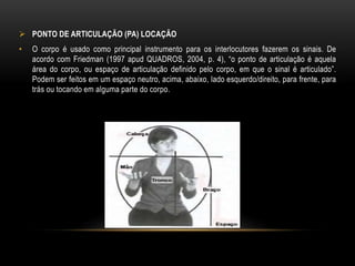  PONTO DE ARTICULAÇÃO (PA) LOCAÇÃO
• O corpo é usado como principal instrumento para os interlocutores fazerem os sinais. De
acordo com Friedman (1997 apud QUADROS, 2004, p. 4), “o ponto de articulação é aquela
área do corpo, ou espaço de articulação definido pelo corpo, em que o sinal é articulado”.
Podem ser feitos em um espaço neutro, acima, abaixo, lado esquerdo/direito, para frente, para
trás ou tocando em alguma parte do corpo.
 