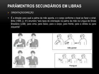PARÂMENTROS SECUNDÁRIOS EM LIBRAS
 ORIENTAÇÃO/DIREÇÃO
• É a direção para qual a palma da mão aponta, e o corpo conforme o local ao fazer o sinal.
Brito (1995, p. 41) enumera “seis tipos de orientação na palma da mão na Língua de Sinais
Brasileira (LSB): para cima, para baixo, para o corpo, para frente, para a direita ou para
esquerda”
 