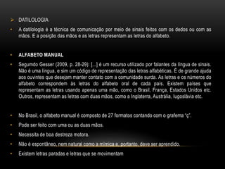  DATILOLOGIA
• A datilologia é a técnica de comunicação por meio de sinais feitos com os dedos ou com as
mãos. E a posição das mãos e as letras representam as letras do alfabeto.
• ALFABETO MANUAL
• Segumdo Gesser (2009, p. 28-29): [...] é um recurso utilizado por falantes da língua de sinais.
Não é uma língua, e sim um código de representação das letras alfabéticas. É de grande ajuda
aos ouvintes que desejam manter contato com a comunidade surda. As letras e os números do
alfabeto correspondem às letras do alfabeto oral de cada país. Existem países que
representam as letras usando apenas uma mão, como o Brasil, França, Estados Unidos etc.
Outros, representam as letras com duas mãos, como a Inglaterra, Austrália, Iugoslávia etc.
• No Brasil, o alfabeto manual é composto de 27 formatos contando com o grafema “ç”.
• Pode ser feito com uma ou as duas mãos.
• Necessita de boa destreza motora.
• Não é espontâneo, nem natural como a mímica e, portanto, deve ser aprendido.
• Existem letras paradas e letras que se movimentam
 