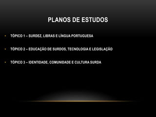 PLANOS DE ESTUDOS
• TÓPICO 1 – SURDEZ, LIBRAS E LÍNGUA PORTUGUESA
• TÓPICO 2 – EDUCAÇÃO DE SURDOS, TECNOLOGIA E LEGISLAÇÃO
• TÓPICO 3 – IDENTIDADE, COMUNIDADE E CULTURA SURDA
 