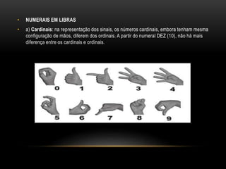 • NUMERAIS EM LIBRAS
• a) Cardinais: na representação dos sinais, os números cardinais, embora tenham mesma
configuração de mãos, diferem dos ordinais. A partir do numeral DEZ (10), não há mais
diferença entre os cardinais e ordinais.
 