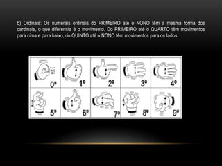 b) Ordinais: Os numerais ordinais do PRIMEIRO até o NONO têm a mesma forma dos
cardinais, o que diferencia é o movimento. Do PRIMEIRO até o QUARTO têm movimentos
para cima e para baixo, do QUINTO até o NONO têm movimentos para os lados.
 