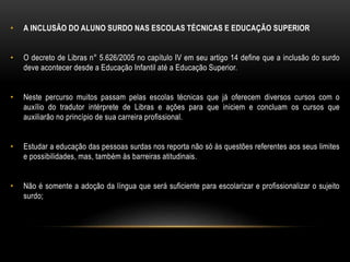 • A INCLUSÃO DO ALUNO SURDO NAS ESCOLAS TÉCNICAS E EDUCAÇÃO SUPERIOR
• O decreto de Libras n° 5.626/2005 no capítulo IV em seu artigo 14 define que a inclusão do surdo
deve acontecer desde a Educação Infantil até a Educação Superior.
• Neste percurso muitos passam pelas escolas técnicas que já oferecem diversos cursos com o
auxílio do tradutor intérprete de Libras e ações para que iniciem e concluam os cursos que
auxiliarão no princípio de sua carreira profissional.
• Estudar a educação das pessoas surdas nos reporta não só às questões referentes aos seus limites
e possibilidades, mas, também às barreiras atitudinais.
• Não é somente a adoção da língua que será suficiente para escolarizar e profissionalizar o sujeito
surdo;
 