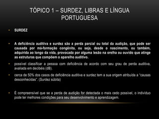 TÓPICO 1 – SURDEZ, LIBRAS E LÍNGUA
PORTUGUESA
• SURDEZ
• A deficiência auditiva e surdez são a perda parcial ou total da audição, que pode ser
causada por má-formação congênita, ou seja, desde o nascimento, ou também,
adquirida ao longo da vida, provocada por alguma lesão na orelha ou ouvido que atinge
as estruturas que compõem o aparelho auditivo.
• possível classificar a pessoa com deficiência de acordo com seu grau de perda auditiva,
avaliada em decibéis (dB).
• cerca de 50% dos casos de deficiência auditiva e surdez tem a sua origem atribuída a “causas
desconhecidas”. (Surdez súbita)
• É compreensível que se a perda de audição for detectada o mais cedo possível, o indivíduo
pode ter melhores condições para seu desenvolvimento e aprendizagem.
 