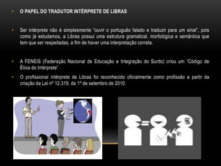 • O PAPEL DO TRADUTOR INTÉRPRETE DE LIBRAS
• Ser intérprete não é simplesmente “ouvir o português falado e traduzir para um sinal”, pois
como já estudamos, a Libras possui uma estrutura gramatical, morfológica e semântica que
tem que ser respeitadas, a fim de haver uma interpretação correta.
• A FENEIS (Federação Nacional de Educação e Integração do Surdo) criou um “Código de
Ética do Intérprete”.
• O profissional intérprete de Libras foi reconhecido oficialmente como profissão a partir da
criação da Lei nº 12.319, de 1º de setembro de 2010.
 