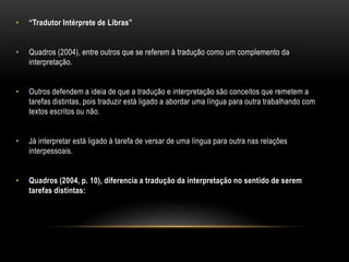 • “Tradutor Intérprete de Libras”
• Quadros (2004), entre outros que se referem à tradução como um complemento da
interpretação.
• Outros defendem a ideia de que a tradução e interpretação são conceitos que remetem a
tarefas distintas, pois traduzir está ligado a abordar uma língua para outra trabalhando com
textos escritos ou não.
• Já interpretar está ligado à tarefa de versar de uma língua para outra nas relações
interpessoais.
• Quadros (2004, p. 10), diferencia a tradução da interpretação no sentido de serem
tarefas distintas:
 