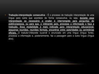 • Tradução-interpretação consecutiva - É o processo de tradução interpretação de uma
língua para outra que acontece de forma consecutiva, ou seja, durante essa
interpretação se necessário o orador é interrompido para perguntas do
público/pessoa, ou para que, o intérprete pare, processe a informação e faça a
tradução. Essa modalidade é mais indicada para interpretação educacional,
pequenas reuniões, reuniões formais, encontros entre autoridades ou cerimônias
oficiais. O tradutor-intérprete ouve/vê o enunciado em uma língua (língua fonte),
processa a informação e, posteriormente, faz a passagem para a outra língua (língua
alvo).
 