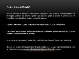 • Como se dá essa certificação?
• Instituto Nacional de Pesquisas Educacionais (INEP) abre uma chamada pública para recrutar
instituições públicas de ensino superior que possam aplicar o exame de proficiência em
tradução e interpretação de Libras e Língua Portuguesa.
• COMUNICANDO-SE CORRETAMENTE COM O SURDO/DEFICIENTE AUDITIVO;
• Precisamos estar atentos a algumas ações que realizamos quando estamos em contato
com os surdos/deficientes auditivos;
• A comunicação com pessoas surdas é por meio da língua de sinais (forma mais adequada);
• Quando não se sabe a língua materna de uma pessoa, pode-se usar algumas estratégias para
se estabelecer uma comunicação. Com a comunidade surda se dá o mesmo.
 