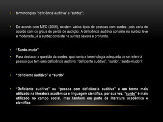 • terminologias “deficiência auditiva” e “surdez”;
• De acordo com MEC (2006), existem vários tipos de pessoas com surdez, pois varia de
acordo com os graus de perda de audição. A deficiência auditiva consiste na surdez leve
e moderada, já a surdez consiste na surdez severa e profunda.
• “Surdo-mudo”
• Para destacar a questão da surdez, qual seria a terminologia adequada de se referir à
pessoa que tem uma deficiência auditiva: “deficiente auditivo”, “surdo”, “surdo-mudo”?
• “deficiente auditivo” e “surdo”
• “Deficiente auditivo” ou “pessoa com deficiência auditiva” é um termo mais
utilizado na literatura acadêmica e linguagem científica, por sua vez, “surdo” é mais
utilizado no campo social, mas também em parte da literatura acadêmica e
científica
 