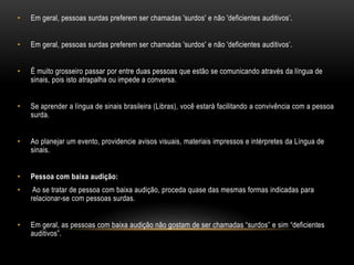 • Em geral, pessoas surdas preferem ser chamadas 'surdos' e não 'deficientes auditivos’.
• Em geral, pessoas surdas preferem ser chamadas 'surdos' e não 'deficientes auditivos’.
• É muito grosseiro passar por entre duas pessoas que estão se comunicando através da língua de
sinais, pois isto atrapalha ou impede a conversa.
• Se aprender a língua de sinais brasileira (Libras), você estará facilitando a convivência com a pessoa
surda.
• Ao planejar um evento, providencie avisos visuais, materiais impressos e intérpretes da Língua de
sinais.
• Pessoa com baixa audição:
• Ao se tratar de pessoa com baixa audição, proceda quase das mesmas formas indicadas para
relacionar-se com pessoas surdas.
• Em geral, as pessoas com baixa audição não gostam de ser chamadas “surdos” e sim “deficientes
auditivos”.
 