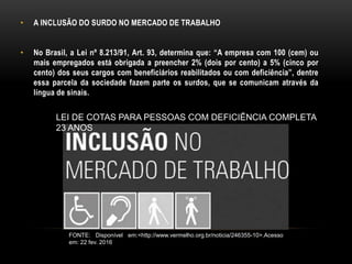 • A INCLUSÃO DO SURDO NO MERCADO DE TRABALHO
• No Brasil, a Lei nº 8.213/91, Art. 93, determina que: “A empresa com 100 (cem) ou
mais empregados está obrigada a preencher 2% (dois por cento) a 5% (cinco por
cento) dos seus cargos com beneficiários reabilitados ou com deficiência”, dentre
essa parcela da sociedade fazem parte os surdos, que se comunicam através da
língua de sinais.
LEI DE COTAS PARA PESSOAS COM DEFICIÊNCIA COMPLETA
23 ANOS
FONTE: Disponível em:<http://www.vermelho.org.br/noticia/246355-10>.Acesso
em: 22 fev. 2016
 
