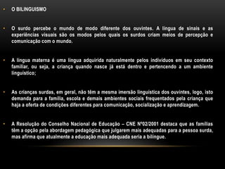 • O BILINGUISMO
• O surdo percebe o mundo de modo diferente dos ouvintes. A língua de sinais e as
experiências visuais são os modos pelos quais os surdos criam meios de percepção e
comunicação com o mundo.
• A língua materna é uma língua adquirida naturalmente pelos indivíduos em seu contexto
familiar, ou seja, a criança quando nasce já está dentro e pertencendo a um ambiente
linguístico;
• As crianças surdas, em geral, não têm a mesma imersão linguística dos ouvintes, logo, isto
demanda para a família, escola e demais ambientes sociais frequentados pela criança que
haja a oferta de condições diferentes para comunicação, socialização e aprendizagem.
• A Resolução do Conselho Nacional de Educação – CNE Nº02/2001 destaca que as famílias
têm a opção pela abordagem pedagógica que julgarem mais adequadas para a pessoa surda,
mas afirma que atualmente a educação mais adequada seria a bilíngue.
 