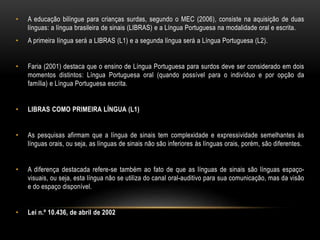 • A educação bilíngue para crianças surdas, segundo o MEC (2006), consiste na aquisição de duas
línguas: a língua brasileira de sinais (LIBRAS) e a Língua Portuguesa na modalidade oral e escrita.
• A primeira língua será a LIBRAS (L1) e a segunda língua será a Língua Portuguesa (L2).
• Faria (2001) destaca que o ensino de Língua Portuguesa para surdos deve ser considerado em dois
momentos distintos: Língua Portuguesa oral (quando possível para o indivíduo e por opção da
família) e Língua Portuguesa escrita.
• LIBRAS COMO PRIMEIRA LÍNGUA (L1)
• As pesquisas afirmam que a língua de sinais tem complexidade e expressividade semelhantes às
línguas orais, ou seja, as línguas de sinais não são inferiores às línguas orais, porém, são diferentes.
• A diferença destacada refere-se também ao fato de que as línguas de sinais são línguas espaço-
visuais, ou seja, esta língua não se utiliza do canal oral-auditivo para sua comunicação, mas da visão
e do espaço disponível.
• Lei n.º 10.436, de abril de 2002
 