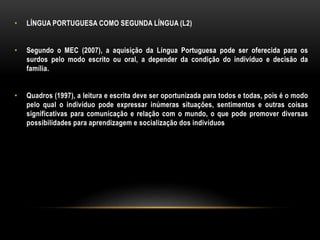 • LÍNGUA PORTUGUESA COMO SEGUNDA LÍNGUA (L2)
• Segundo o MEC (2007), a aquisição da Língua Portuguesa pode ser oferecida para os
surdos pelo modo escrito ou oral, a depender da condição do indivíduo e decisão da
família.
• Quadros (1997), a leitura e escrita deve ser oportunizada para todos e todas, pois é o modo
pelo qual o indivíduo pode expressar inúmeras situações, sentimentos e outras coisas
significativas para comunicação e relação com o mundo, o que pode promover diversas
possibilidades para aprendizagem e socialização dos indivíduos
 
