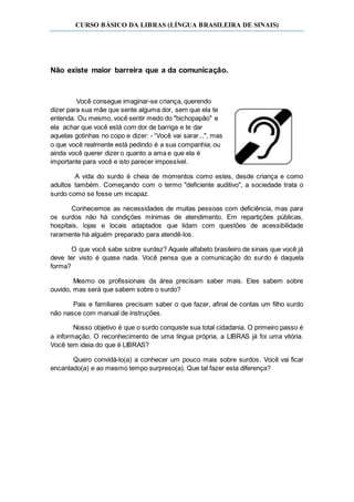 CURSO BÁSICO DA LIBRAS (LÍNGUA BRASILEIRA DE SINAIS)
Não existe maior barreira que a da comunicação.
Você consegue imaginar-se criança, querendo
dizer para sua mãe que sente alguma dor, sem que ela te
entenda. Ou mesmo, você sentir medo do "bichopapão" e
ela achar que você está com dor de barriga e te dar
aquelas gotinhas no copo e dizer: - “Você vai sarar...", mas
o que você realmente está pedindo é a sua companhia; ou
ainda você querer dizer o quanto a ama e que ela é
importante para você e isto parecer impossível.
A vida do surdo é cheia de momentos como estes, desde criança e como
adultos também. Começando com o termo "deficiente auditivo", a sociedade trata o
surdo como se fosse um incapaz.
Conhecemos as necessidades de muitas pessoas com deficiência, mas para
os surdos não há condições mínimas de atendimento. Em repartições públicas,
hospitais, lojas e locais adaptados que lidam com questões de acessibilidade
raramente há alguém preparado para atendê-los.
O que você sabe sobre surdez? Aquele alfabeto brasileiro de sinais que você já
deve ter visto é quase nada. Você pensa que a comunicação do surdo é daquela
forma?
Mesmo os profissionais da área precisam saber mais. Eles sabem sobre
ouvido, mas será que sabem sobre o surdo?
Pais e familiares precisam saber o que fazer, afinal de contas um filho surdo
não nasce com manual de instruções.
Nosso objetivo é que o surdo conquiste sua total cidadania. O primeiro passo é
a informação. O reconhecimento de uma língua própria, a LIBRAS já foi uma vitória.
Você tem ideia do que é LIBRAS?
Quero convidá-lo(a) a conhecer um pouco mais sobre surdos. Você vai ficar
encantado(a) e ao mesmo tempo surpreso(a). Que tal fazer esta diferença?
 