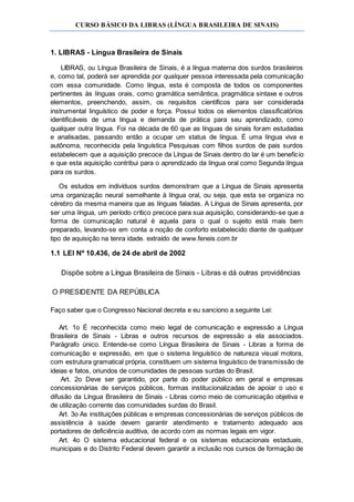 CURSO BÁSICO DA LIBRAS (LÍNGUA BRASILEIRA DE SINAIS)
1. LIBRAS - Língua Brasileira de Sinais
LIBRAS, ou Língua Brasileira de Sinais, é a língua materna dos surdos brasileiros
e, como tal, poderá ser aprendida por qualquer pessoa interessada pela comunicação
com essa comunidade. Como língua, esta é composta de todos os componentes
pertinentes às línguas orais, como gramática semântica, pragmática sintaxe e outros
elementos, preenchendo, assim, os requisitos científicos para ser considerada
instrumental linguístico de poder e força. Possui todos os elementos classificatórios
identificáveis de uma língua e demanda de prática para seu aprendizado, como
qualquer outra língua. Foi na década de 60 que as línguas de sinais foram estudadas
e analisadas, passando então a ocupar um status de língua. É uma língua viva e
autônoma, reconhecida pela linguística Pesquisas com filhos surdos de pais surdos
estabelecem que a aquisição precoce da Língua de Sinais dentro do lar é um benefício
e que esta aquisição contribui para o aprendizado da língua oral como Segunda língua
para os surdos.
Os estudos em indivíduos surdos demonstram que a Língua de Sinais apresenta
uma organização neural semelhante à língua oral, ou seja, que esta se organiza no
cérebro da mesma maneira que as línguas faladas. A Língua de Sinais apresenta, por
ser uma língua, um período crítico precoce para sua aquisição, considerando-se que a
forma de comunicação natural é aquela para o qual o sujeito está mais bem
preparado, levando-se em conta a noção de conforto estabelecido diante de qualquer
tipo de aquisição na tenra idade. extraído de www.feneis.com.br
1.1 LEI Nº 10.436, de 24 de abril de 2002
Dispõe sobre a Língua Brasileira de Sinais - Libras e dá outras providências
O PRESIDENTE DA REPÚBLICA
Faço saber que o Congresso Nacional decreta e eu sanciono a seguinte Lei:
Art. 1o É reconhecida como meio legal de comunicação e expressão a Língua
Brasileira de Sinais - Libras e outros recursos de expressão a ela associados.
Parágrafo único. Entende-se como Língua Brasileira de Sinais - Libras a forma de
comunicação e expressão, em que o sistema linguístico de natureza visual motora,
com estrutura gramatical própria, constituem um sistema linguístico de transmissão de
ideias e fatos, oriundos de comunidades de pessoas surdas do Brasil.
Art. 2o Deve ser garantido, por parte do poder público em geral e empresas
concessionárias de serviços públicos, formas institucionalizadas de apoiar o uso e
difusão da Língua Brasileira de Sinais - Libras como meio de comunicação objetiva e
de utilização corrente das comunidades surdas do Brasil.
Art. 3o As instituições públicas e empresas concessionárias de serviços públicos de
assistência à saúde devem garantir atendimento e tratamento adequado aos
portadores de deficiência auditiva, de acordo com as normas legais em vigor.
Art. 4o O sistema educacional federal e os sistemas educacionais estaduais,
municipais e do Distrito Federal devem garantir a inclusão nos cursos de formação de
 