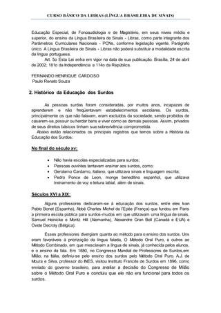 CURSO BÁSICO DA LIBRAS (LÍNGUA BRASILEIRA DE SINAIS)
Educação Especial, de Fonoaudiologia e de Magistério, em seus níveis médio e
superior, do ensino da Língua Brasileira de Sinais - Libras, como parte integrante dos
Parâmetros Curriculares Nacionais - PCNs, conforme legislação vigente. Parágrafo
único. A Língua Brasileira de Sinais - Libras não poderá substituir a modalidade escrita
da língua portuguesa.
Art. 5o Esta Lei entra em vigor na data de sua publicação. Brasília, 24 de abril
de 2002; 181o da Independência e 114o da República.
FERNANDO HENRIQUE CARDOSO
Paulo Renato Souza
2. Histórico da Educação dos Surdos
As pessoas surdas foram consideradas, por muitos anos, incapazes de
aprenderem e não freqüentavam estabelecimentos escolares. Os surdos,
principalmente os que não falavam, eram excluídos da sociedade, sendo proibidos de
casarem-se, possuir ou herdar bens e viver como as demais pessoas. Assim, privados
de seus direitos básicos tinham sua sobrevivência comprometida.
Abaixo estão relacionados os principais registros que temos sobre a História da
Educação dos Surdos:
No final do século xv:
 Não havia escolas especializadas para surdos;
 Pessoas ouvintes tentavam ensinar aos surdos, como:
 Gerolamo Cardamo, italiano, que utilizava sinais e linguagem escrita;
 Pedro Ponce de Leon, monge beneditino espanhol, que utilizava
treinamento de voz e leitura labial, além de sinais.
Séculos XVI a XIX:
Alguns professores dedicaram-se à educação dos surdos, entre eles Ivan
Pablo Bonet (Espanha), Abbé Charles Michel de I’Epée (França) que fundou em Paris
a primeira escola pública para surdos-mudos em que utilizavam uma língua de sinais,
Samuel Heinicke e Moritz Hill (Alemanha), Alexandre Gran Bell (Canadá e EUA) e
Ovide Decroly (Bélgica).
Esses professores divergiam quanto ao método para o ensino dos surdos. Uns
eram favoráveis à priorização da língua falada, O Método Oral Puro, e outros ao
Método Combinado, em que mesclavam a língua de sinais, já conhecida pelos alunos,
e o ensino da fala. Em 1880, no Congresso Mundial de Professores de Surdos,em
Milão, na Itália, definiu-se pelo ensino dos surdos pelo Método Oral Puro. A.J. de
Moura e Silva, professor do INES, visitou Instituto Francês de Surdos em 1896, como
enviado do governo brasileiro, para avaliar a decisão do Congresso de Milão
sobre o Método Oral Puro e concluiu que ele não era funcional para todos os
surdos.
 