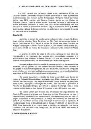 CURSO BÁSICO DA LIBRAS (LÍNGUA BRASILEIRA DE SINAIS)
Em 1857, Hernest Huet, professor francês surdo, partidário de I’Epée, que
utilizava o Método Combinado, veio para o Brasil, a convite de D. Pedro II, para fundar
a primeira escola para meninos surdos de nosso país. O imperial Instituto de Surdos
Mudos, hoje INES, mantido pelo Governo Federal, atende em seu Colégio de
Aplicação crianças, jovens e adultos surdos, de ambos os sexos. A partir então os
surdos brasileiros passaram a contar com uma escola especializada para sua
educação e tiveram a oportunidade de criar a Língua Brasileira de Sinais (LIBRAS),
que mesclou a Língua de Sinais existentes nos sistemas de comunicação já usados
por surdos de outras localidades.
Século XX:
Aumentou o número de escolas para surdos em todo o mundo. No Brasil,
foram criados o Instituto Santa Terezinha, em São Paulo, para meninas surdas, a
Escola Concórdia em Porto Alegre, a Escola de Surdos, em Vitória, o Centro de
Audição e Linguagem “Ludovico Pavoni” (CEAL/LP), em Brasília;e vários outras que,
assim como o INES e a maioria das escolas de surdos do mundo, adotaram o Método
Oral.
A garantia do direito de todos à educação, a propagação das idéias de
normalização e de integração das pessoas com necessidades especiais e o
aprimoramento das próteses otofônicas fizeram com que as crianças surdas de
diversos países passassem a ser encaminhadas para as escolas regulares.
A organização em âmbito mundial de pessoas portadoras de necessidades
especiais, não só garantiu os seus direitos enquanto cidadão, como favoreceu a
divulgação de suas reinvidicações que, no caso dos surdos, são: respeito à língua de
sinais, direito a um ensino de qualidade,acesso aos meios de comunicação,através de
legendas e do TDD e serviços de intérpretes, entre outras;
Os surdos assumiram a direção da única Universidade para Surdos do
mundo, a Gallaudet University Library, em Washington, EUA, e passaram a divulgar a
Filosofia da Comunicação Total. Mais recentemente, comos avanços nas pesquisas
sobre surdez, linguagem e educação dos surdos, eles passaram a preconizar a
Filosofia da Educação Bilíngüe, que defende o acesso da criança surda, o mais
precocemente possível, a duas línguas: à línguas de sinais e à língua de seus pais.
Os surdos lutaram por décadas pela oficialização da Língua Brasileira de
Sinais (LSB) enquanto ensinava essa língua aos ouvintes. O projeto de Lei para o
reconhecimento da Libras iniciou sua tramitação no Congresso nacional em 1991. O
projeto foi aprovado e, transformado na Lei 10.436, foi sancionado em 24de Abril de
2002. A Lei reconhece a Libras como meio legal de comunicação e expressão. A
regulamentação desta lei foi publicada com o decreto n0
.5626/05, em dezembro de
2005. Essa legislação é um marco legal e histórico na educação dos surdos
brasileiros, que passaram a ter assegurado, de fato e de direito, seu acesso á
educação de qualidade.
3. QUEM SÃO OS SURDOS?
 