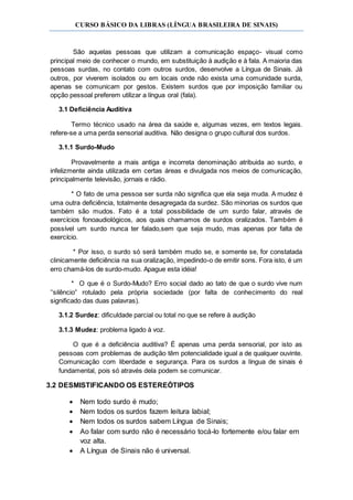 CURSO BÁSICO DA LIBRAS (LÍNGUA BRASILEIRA DE SINAIS)
São aquelas pessoas que utilizam a comunicação espaço- visual como
principal meio de conhecer o mundo, em substituição à audição e à fala. A maioria das
pessoas surdas, no contato com outros surdos, desenvolve a Língua de Sinais. Já
outros, por viverem isolados ou em locais onde não exista uma comunidade surda,
apenas se comunicam por gestos. Existem surdos que por imposição familiar ou
opção pessoal preferem utilizar a língua oral (fala).
3.1 Deficiência Auditiva
Termo técnico usado na área da saúde e, algumas vezes, em textos legais.
refere-se a uma perda sensorial auditiva. Não designa o grupo cultural dos surdos.
3.1.1 Surdo-Mudo
Provavelmente a mais antiga e incorreta denominação atribuida ao surdo, e
infelizmente ainda utilizada em certas áreas e divulgada nos meios de comunicação,
principalmente televisão, jornais e rádio.
* O fato de uma pessoa ser surda não significa que ela seja muda. A mudez é
uma outra deficiência, totalmente desagregada da surdez. São minorias os surdos que
também são mudos. Fato é a total possibilidade de um surdo falar, através de
exercícios fonoaudiológicos, aos quais chamamos de surdos oralizados. Também é
possível um surdo nunca ter falado,sem que seja mudo, mas apenas por falta de
exercício.
* Por isso, o surdo só será também mudo se, e somente se, for constatada
clinicamente deficiência na sua oralização, impedindo-o de emitir sons. Fora isto, é um
erro chamá-los de surdo-mudo. Apague esta idéia!
* O que é o Surdo-Mudo? Erro social dado ao tato de que o surdo vive num
‘’silêncio” rotulado pela própria sociedade (por falta de conhecimento do real
significado das duas palavras).
3.1.2 Surdez: dificuldade parcial ou total no que se refere à audição
3.1.3 Mudez: problema ligado à voz.
O que é a deficiência auditiva? É apenas uma perda sensorial, por isto as
pessoas com problemas de audição têm potencialidade igual a de qualquer ouvinte.
Comunicação com liberdade e segurança. Para os surdos a língua de sinais é
fundamental, pois só através dela podem se comunicar.
3.2 DESMISTIFICANDO OS ESTEREÓTIPOS
 Nem todo surdo é mudo;
 Nem todos os surdos fazem leitura labial;
 Nem todos os surdos sabem Língua de Sinais;
 Ao falar com surdo não é necessário tocá-lo fortemente e/ou falar em
voz alta.
 A Língua de Sinais não é universal.
 