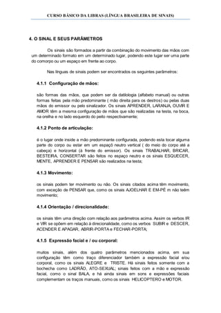 CURSO BÁSICO DA LIBRAS (LÍNGUA BRASILEIRA DE SINAIS)
4. O SINAL E SEUS PARÂMETROS
Os sinais são formados a partir da combinação do movimento das mãos com
um determinado formato em um determinado lugar, podendo este lugar ser uma parte
do comorpo ou um espaço em frente ao corpo.
Nas línguas de sinais podem ser encontrados os seguintes parâmetros:
4.1.1 Configuração de mãos:
são formas das mãos, que podem ser da datilologia (alfabeto manual) ou outras
formas feitas pela mão predominante ( mão direita para os destros) ou pelas duas
mãos do emissor ou pelo sinalizador. Os sinais APRENDER, LARANJA, OUVIR E
AMOR têm a mesma configuração de mãos que são realizadas na testa, na boca,
na orelha e no lado esquerdo do peito respectivamente;
4.1.2 Ponto de articulação:
é o lugar onde inside a mão predominante configurada, podendo esta tocar alguma
parte do corpo ou estar em um espaçõ neutro vertical ( do meio do corpo até a
cabeça) e horizontal (à frente do emissor). Os sinais TRABALHAR, BRICAR,
BESTEIRA, CONSERTAR são feitos no espaço neutro e os sinais ESQUECER,
MENTE, APRENDER E PENSAR são realizados na testa;
4.1.3 Movimento:
os sinais podem ter movimento ou não. Os sinais citados acima têm movimento,
com exceção de PENSAR que, como os sinais AJOELHAR E EM-PÉ m não teêm
movimento;
4.1.4 Orientação / direcionalidade:
os sinais têm uma direção com relação aos parâmetros acima. Assim os verbos IR
e VIR se opõem em relação à direcionalidade, como os verbos SUBIR e DESCER,
ACENDER E APAGAR, ABRIR-PORTA e FECHAR-PORTA;
4.1.5 Expressão facial e / ou corporal:
muitos sinais, além dos quatro parâmetros mencionados acima, em sua
configuração têm como traço diferenciador também a expressão facial e/ou
corporal, como os sinais ALEGRE e TRISTE. Há sinais feitos somente com a
bochecha como LADRÃO, ATO-SEXUAL; sinais feitos com a mão e expressão
facial, como o sinal BALA, e há ainda sinais em sons e expressões faciais
complementam os traços manuais, como os sinais HELICOPTERO e MOTOR.
 