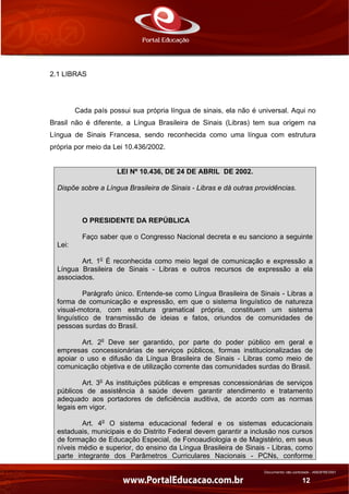 Documento não controlado - AN03FREV001
12
2.1 LIBRAS
Cada país possui sua própria língua de sinais, ela não é universal. Aqui no
Brasil não é diferente, a Língua Brasileira de Sinais (Libras) tem sua origem na
Língua de Sinais Francesa, sendo reconhecida como uma língua com estrutura
própria por meio da Lei 10.436/2002.
LEI Nº 10.436, DE 24 DE ABRIL DE 2002.
Dispõe sobre a Língua Brasileira de Sinais - Libras e dá outras providências.
O PRESIDENTE DA REPÚBLICA
Faço saber que o Congresso Nacional decreta e eu sanciono a seguinte
Lei:
Art. 1o
É reconhecida como meio legal de comunicação e expressão a
Língua Brasileira de Sinais - Libras e outros recursos de expressão a ela
associados.
Parágrafo único. Entende-se como Língua Brasileira de Sinais - Libras a
forma de comunicação e expressão, em que o sistema linguístico de natureza
visual-motora, com estrutura gramatical própria, constituem um sistema
linguístico de transmissão de ideias e fatos, oriundos de comunidades de
pessoas surdas do Brasil.
Art. 2o
Deve ser garantido, por parte do poder público em geral e
empresas concessionárias de serviços públicos, formas institucionalizadas de
apoiar o uso e difusão da Língua Brasileira de Sinais - Libras como meio de
comunicação objetiva e de utilização corrente das comunidades surdas do Brasil.
Art. 3o
As instituições públicas e empresas concessionárias de serviços
públicos de assistência à saúde devem garantir atendimento e tratamento
adequado aos portadores de deficiência auditiva, de acordo com as normas
legais em vigor.
Art. 4o
O sistema educacional federal e os sistemas educacionais
estaduais, municipais e do Distrito Federal devem garantir a inclusão nos cursos
de formação de Educação Especial, de Fonoaudiologia e de Magistério, em seus
níveis médio e superior, do ensino da Língua Brasileira de Sinais - Libras, como
parte integrante dos Parâmetros Curriculares Nacionais - PCNs, conforme
 