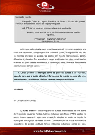 Documento não controlado - AN03FREV001
13
legislação vigente.
Parágrafo único. A Língua Brasileira de Sinais - Libras não poderá
substituir a modalidade escrita da língua portuguesa.
Art. 5o
Esta Lei entra em vigor na data de sua publicação.
Brasília, 24 de abril de 2002; 181o
da Independência e 114o
da
República.
FERNANDO HENRIQUE CARDOSO
Paulo Renato Souza
A Libras é determinada como uma língua gestual, por estar associada aos
sinais que representa. A língua gestual é universal, porém, os significados não são
os mesmos em todos os países. Os gestos têm mesma representação, porém,
diferentes significados. Seu aprendizado requer a utilização das mãos para trabalhar
os sinais e a partir desses movimentos, a combinação deles, acontece naturalmente
a comunicação com os surdos.
A Libras permite a interação entre as pessoas surdas e as ouvintes,
fazendo com que o surdo obtenha informações de mundo no qual ele vive,
tornando-o um cidadão com direitos, deveres e responsabilidades.
3 SURDEZ
 
3.1 CAUSAS DA SURDEZ
a) Ruído intenso - causa frequente de surdez. Intensidades de som acima
de 75 decibéis causando Perdas Auditivas Induzidas pelo Ruído (PAIR). Lesões no
ouvido interno ocorrendo após uma exposição simples ao ruído ou depois de
exposições prolongadas de meses ou anos. Como exemplos de ruídos mais comuns
causadores de perdas auditivas temos: máquinas industriais, armas de fogo,
 