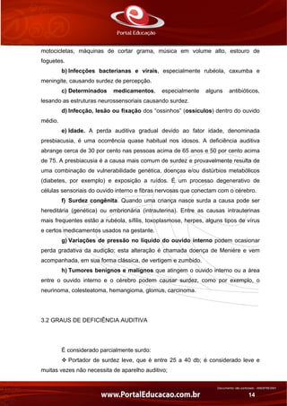 Documento não controlado - AN03FREV001
14
motocicletas, máquinas de cortar grama, música em volume alto, estouro de
foguetes.
b) Infecções bacterianas e virais, especialmente rubéola, caxumba e
meningite, causando surdez de percepção.
c) Determinados medicamentos, especialmente alguns antibióticos,
lesando as estruturas neurossensoriais causando surdez.
d) Infecção, lesão ou fixação dos “ossinhos” (ossículos) dentro do ouvido
médio.
e) Idade. A perda auditiva gradual devido ao fator idade, denominada
presbiacusia, é uma ocorrência quase habitual nos idosos. A deficiência auditiva
abrange cerca de 30 por cento nas pessoas acima de 65 anos e 50 por cento acima
de 75. A presbiacusia é a causa mais comum de surdez e provavelmente resulta de
uma combinação de vulnerabilidade genética, doenças e/ou distúrbios metabólicos
(diabetes, por exemplo) e exposição a ruídos. É um processo degenerativo de
células sensoriais do ouvido interno e fibras nervosas que conectam com o cérebro.
f) Surdez congênita. Quando uma criança nasce surda a causa pode ser
hereditária (genética) ou embrionária (intrauterina). Entre as causas intrauterinas
mais frequentes estão a rubéola, sífilis, toxoplasmose, herpes, alguns tipos de vírus
e certos medicamentos usados na gestante.
g) Variações de pressão no líquido do ouvido interno podem ocasionar
perda gradativa da audição; esta alteração é chamada doença de Menière e vem
acompanhada, em sua forma clássica, de vertigem e zumbido.
h) Tumores benignos e malignos que atingem o ouvido interno ou a área
entre o ouvido interno e o cérebro podem causar surdez, como por exemplo, o
neurinoma, colesteatoma, hemangioma, glomus, carcinoma.
3.2 GRAUS DE DEFICIÊNCIA AUDITIVA
É considerado parcialmente surdo:
Portador de surdez leve, que é entre 25 a 40 db; é considerado leve e
muitas vezes não necessita de aparelho auditivo;
 